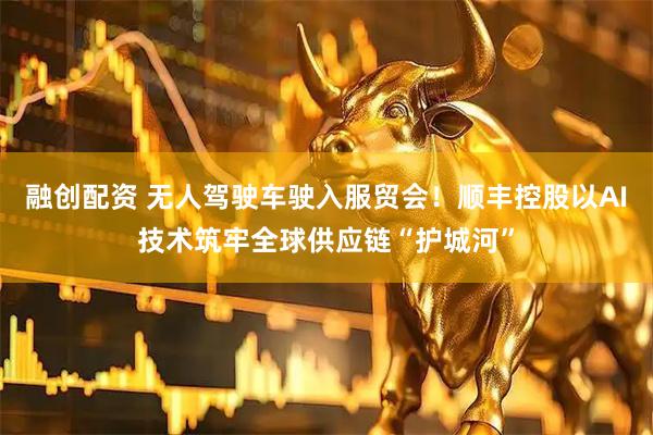 融创配资 无人驾驶车驶入服贸会！顺丰控股以AI技术筑牢全球供应链“护城河”