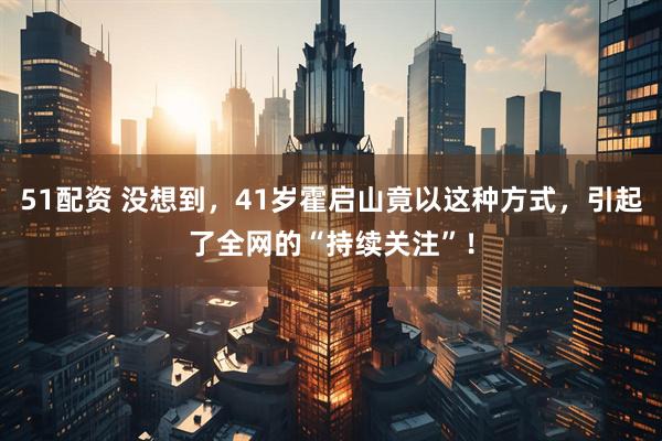 51配资 没想到，41岁霍启山竟以这种方式，引起了全网的“持续关注”！