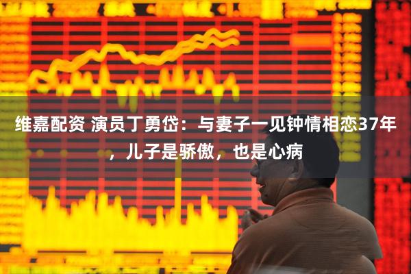 维嘉配资 演员丁勇岱：与妻子一见钟情相恋37年，儿子是骄傲，也是心病