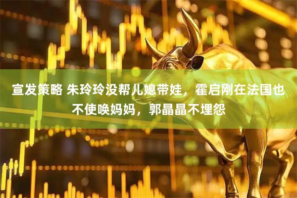 宣发策略 朱玲玲没帮儿媳带娃，霍启刚在法国也不使唤妈妈，郭晶晶不埋怨