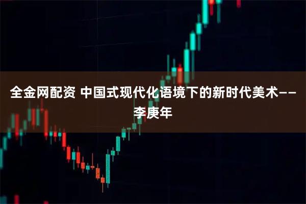 全金网配资 中国式现代化语境下的新时代美术——李庚年