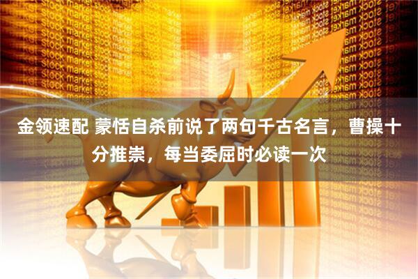 金领速配 蒙恬自杀前说了两句千古名言，曹操十分推崇，每当委屈时必读一次