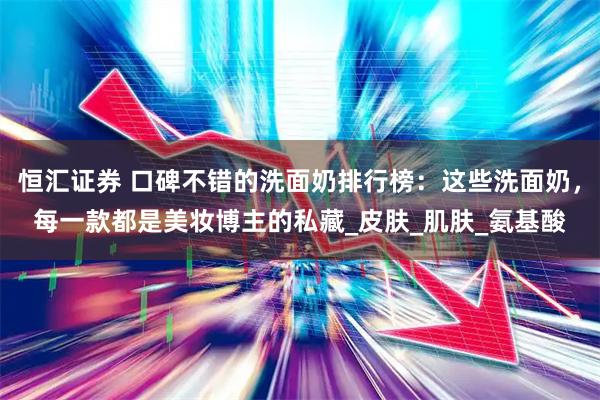 恒汇证券 口碑不错的洗面奶排行榜：这些洗面奶，每一款都是美妆博主的私藏_皮肤_肌肤_氨基酸