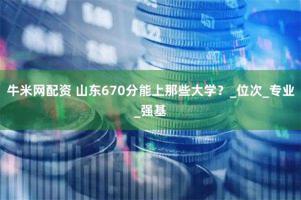 牛米网配资 山东670分能上那些大学？_位次_专业_强基