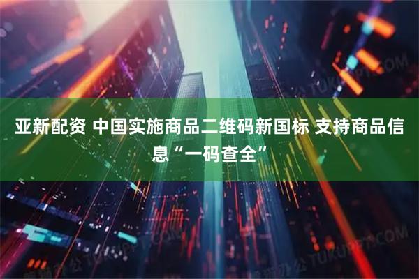 亚新配资 中国实施商品二维码新国标 支持商品信息“一码查全”