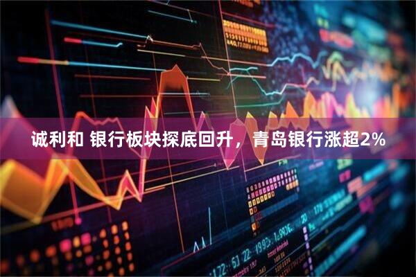 诚利和 银行板块探底回升，青岛银行涨超2%
