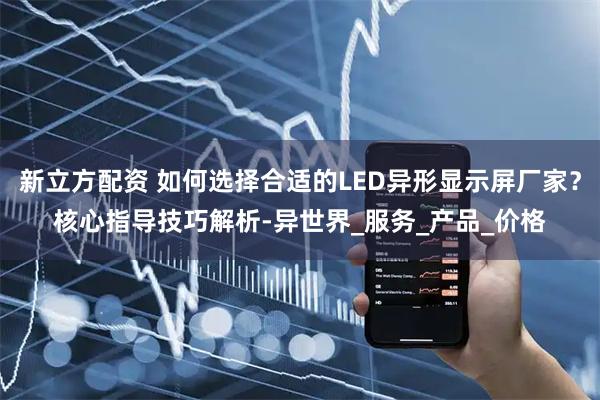 新立方配资 如何选择合适的LED异形显示屏厂家？核心指导技巧解析-异世界_服务_产品_价格