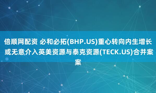 倍顺网配资 必和必拓(BHP.US)重心转向内生增长 或无意介入英美资源与泰克资源(TECK.US)合并案