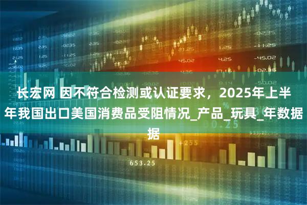 长宏网 因不符合检测或认证要求，2025年上半年我国出口美国消费品受阻情况_产品_玩具_年数据