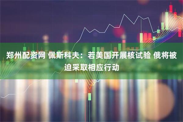 郑州配资网 佩斯科夫：若美国开展核试验 俄将被迫采取相应行动