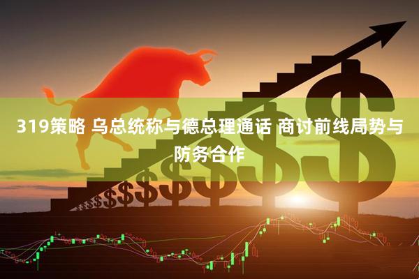 319策略 乌总统称与德总理通话 商讨前线局势与防务合作