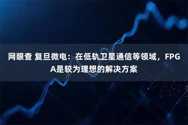 网眼查 复旦微电：在低轨卫星通信等领域，FPGA是较为理想的解决方案